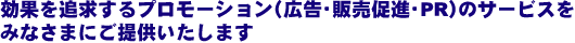 効果を追求するプロモーション(広告・販売促進・PR)のサービスをみなさまにご提供いたします