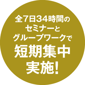 全7日34時間のセミナーとグループワークで短期集中実施！