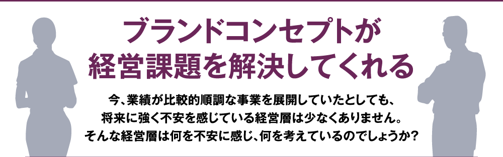 ブランドコンセプトが経営課題を解決してくれる 今、業績が比較的順調な事業を展開していたとしても、将来に強く不安を感じている経営層は少なくありません。そんな経営層は何を不安に感じ、何を考えているのでしょうか？